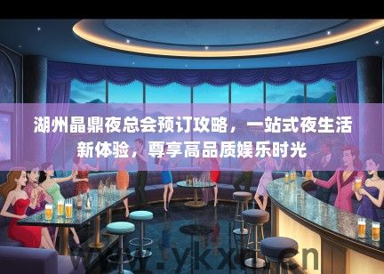 湖州晶鼎夜总会预订攻略，一站式夜生活新体验，尊享高品质娱乐时光