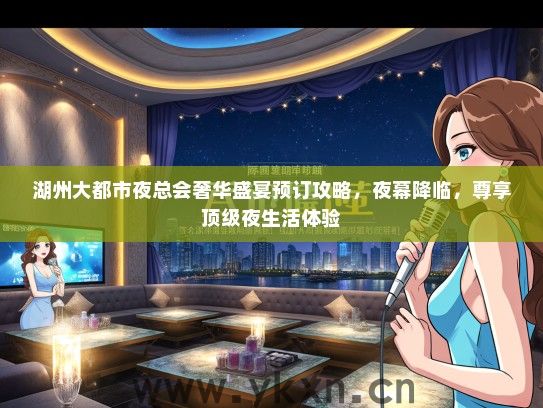 湖州大都市夜总会奢华盛宴预订攻略，夜幕降临，尊享顶级夜生活体验